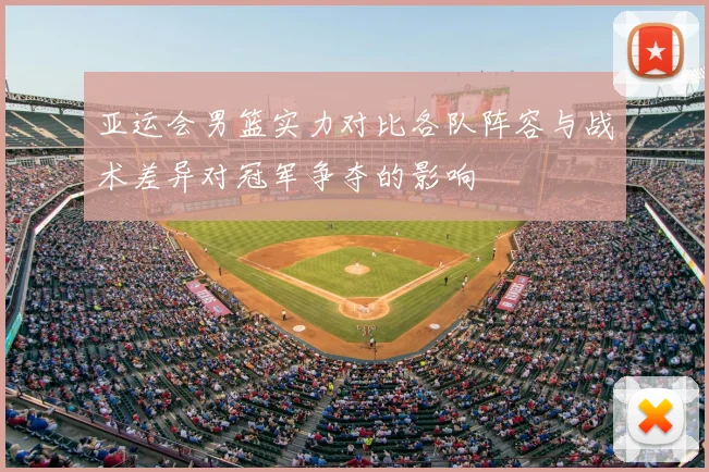 亚运会男篮实力对比各队阵容与战术差异对冠军争夺的影响