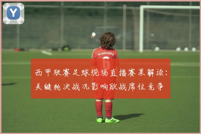 西甲联赛足球现场直播赛果解读:关键轮次战况影响欧战席位竞争