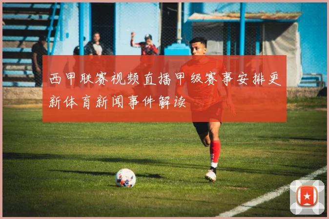 西甲联赛视频直播甲级赛事安排更新体育新闻事件解读